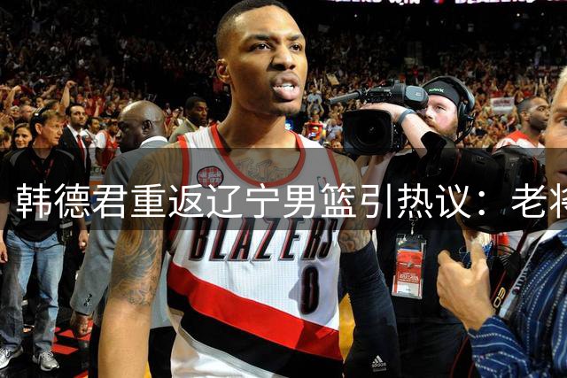 韩德君重返辽宁男篮引热议：老将回归背后的战略考量